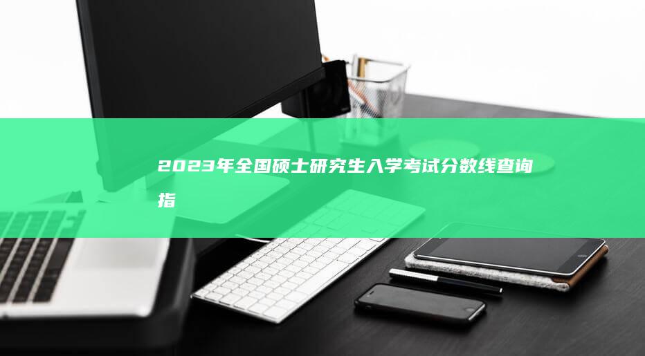 2023年全国硕士研究生入学考试分数线查询指南